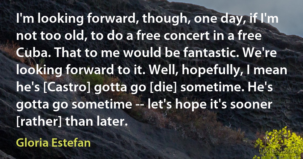 I'm looking forward, though, one day, if I'm not too old, to do a free concert in a free Cuba. That to me would be fantastic. We're looking forward to it. Well, hopefully, I mean he's [Castro] gotta go [die] sometime. He's gotta go sometime -- let's hope it's sooner [rather] than later. (Gloria Estefan)