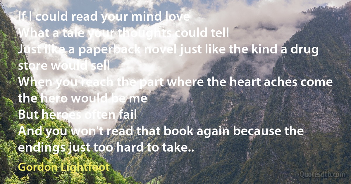 If I could read your mind love
What a tale your thoughts could tell
Just like a paperback novel just like the kind a drug store would sell
When you reach the part where the heart aches come the hero would be me
But heroes often fail
And you won't read that book again because the endings just too hard to take.. (Gordon Lightfoot)