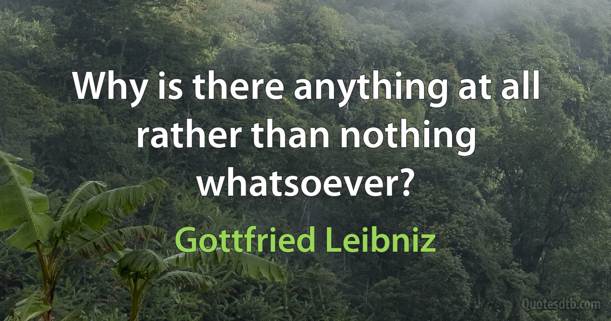 Why is there anything at all rather than nothing whatsoever? (Gottfried Leibniz)