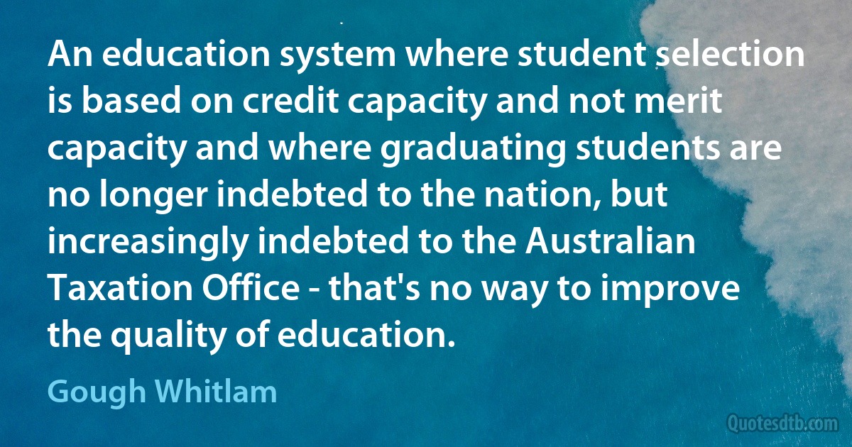 An education system where student selection is based on credit capacity and not merit capacity and where graduating students are no longer indebted to the nation, but increasingly indebted to the Australian Taxation Office - that's no way to improve the quality of education. (Gough Whitlam)