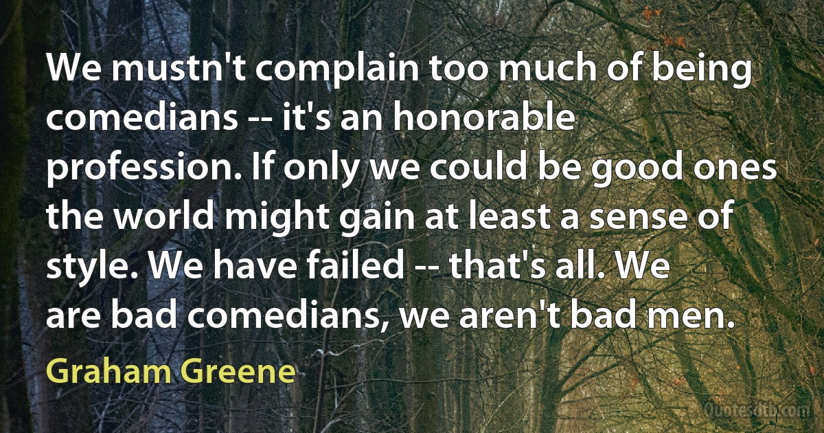 We mustn't complain too much of being comedians -- it's an honorable profession. If only we could be good ones the world might gain at least a sense of style. We have failed -- that's all. We are bad comedians, we aren't bad men. (Graham Greene)