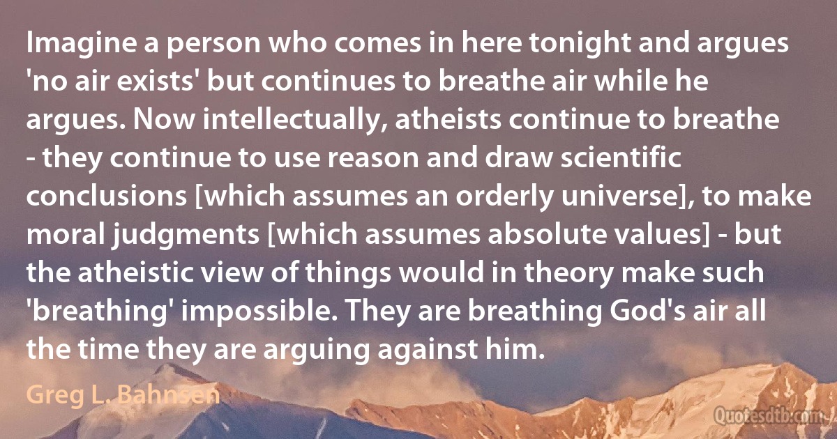 Imagine a person who comes in here tonight and argues 'no air exists' but continues to breathe air while he argues. Now intellectually, atheists continue to breathe - they continue to use reason and draw scientific conclusions [which assumes an orderly universe], to make moral judgments [which assumes absolute values] - but the atheistic view of things would in theory make such 'breathing' impossible. They are breathing God's air all the time they are arguing against him. (Greg L. Bahnsen)