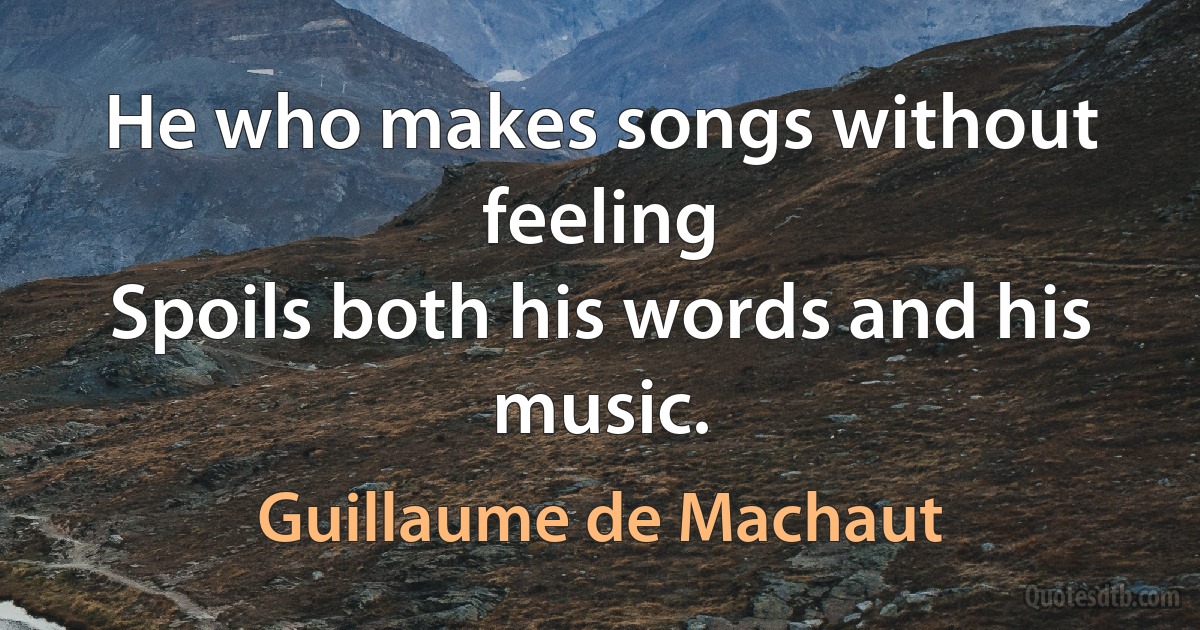 He who makes songs without feeling
Spoils both his words and his music. (Guillaume de Machaut)