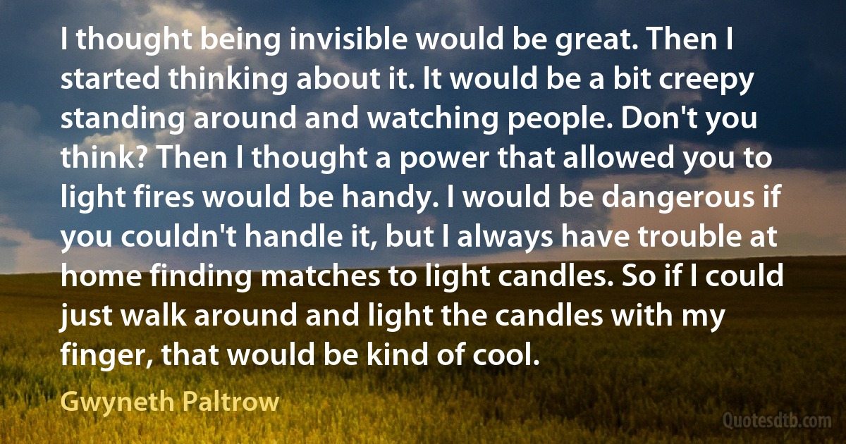 I thought being invisible would be great. Then I started thinking about it. It would be a bit creepy standing around and watching people. Don't you think? Then I thought a power that allowed you to light fires would be handy. I would be dangerous if you couldn't handle it, but I always have trouble at home finding matches to light candles. So if I could just walk around and light the candles with my finger, that would be kind of cool. (Gwyneth Paltrow)