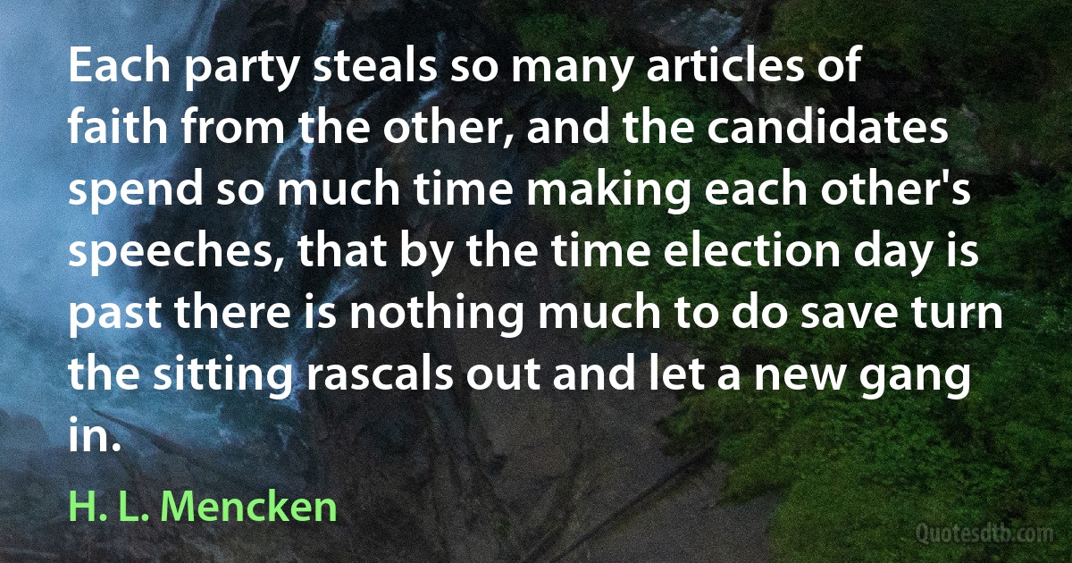 Each party steals so many articles of faith from the other, and the candidates spend so much time making each other's speeches, that by the time election day is past there is nothing much to do save turn the sitting rascals out and let a new gang in. (H. L. Mencken)