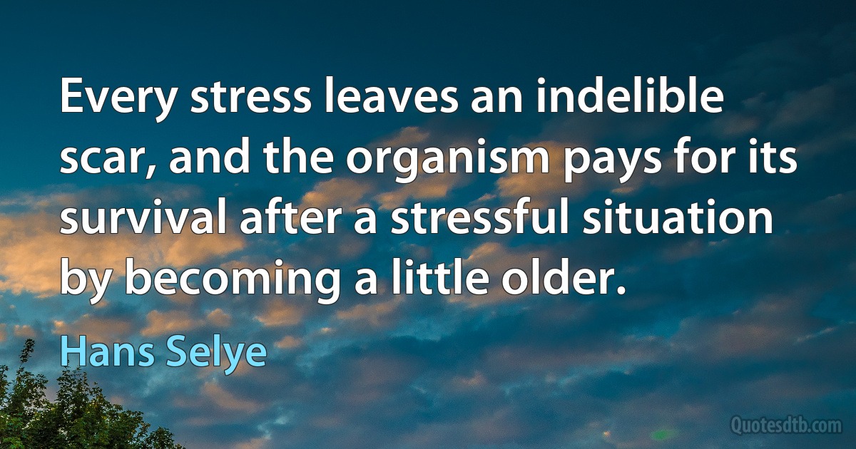 Every stress leaves an indelible scar, and the organism pays for its survival after a stressful situation by becoming a little older. (Hans Selye)