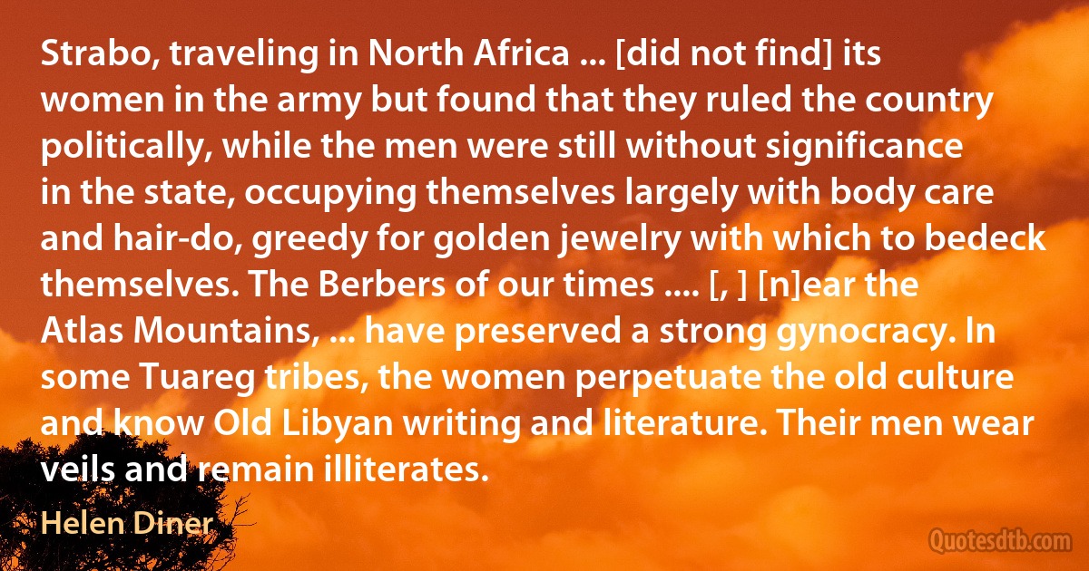 Strabo, traveling in North Africa ... [did not find] its women in the army but found that they ruled the country politically, while the men were still without significance in the state, occupying themselves largely with body care and hair-do, greedy for golden jewelry with which to bedeck themselves. The Berbers of our times .... [, ] [n]ear the Atlas Mountains, ... have preserved a strong gynocracy. In some Tuareg tribes, the women perpetuate the old culture and know Old Libyan writing and literature. Their men wear veils and remain illiterates. (Helen Diner)