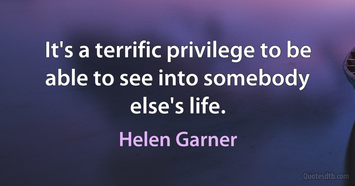 It's a terrific privilege to be able to see into somebody else's life. (Helen Garner)