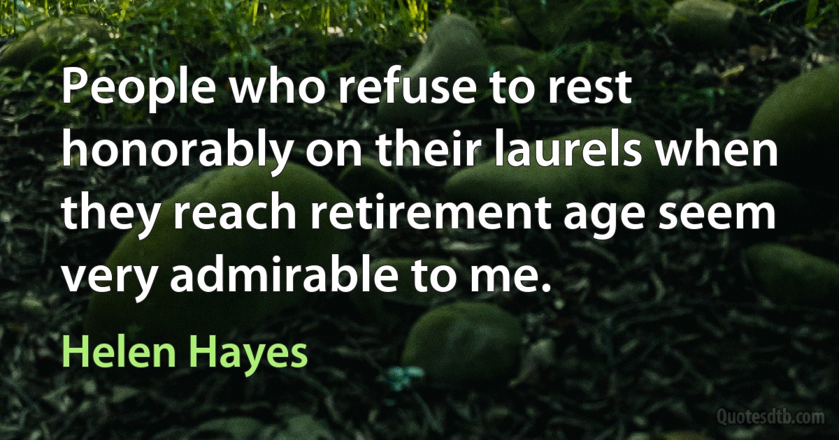 People who refuse to rest honorably on their laurels when they reach retirement age seem very admirable to me. (Helen Hayes)