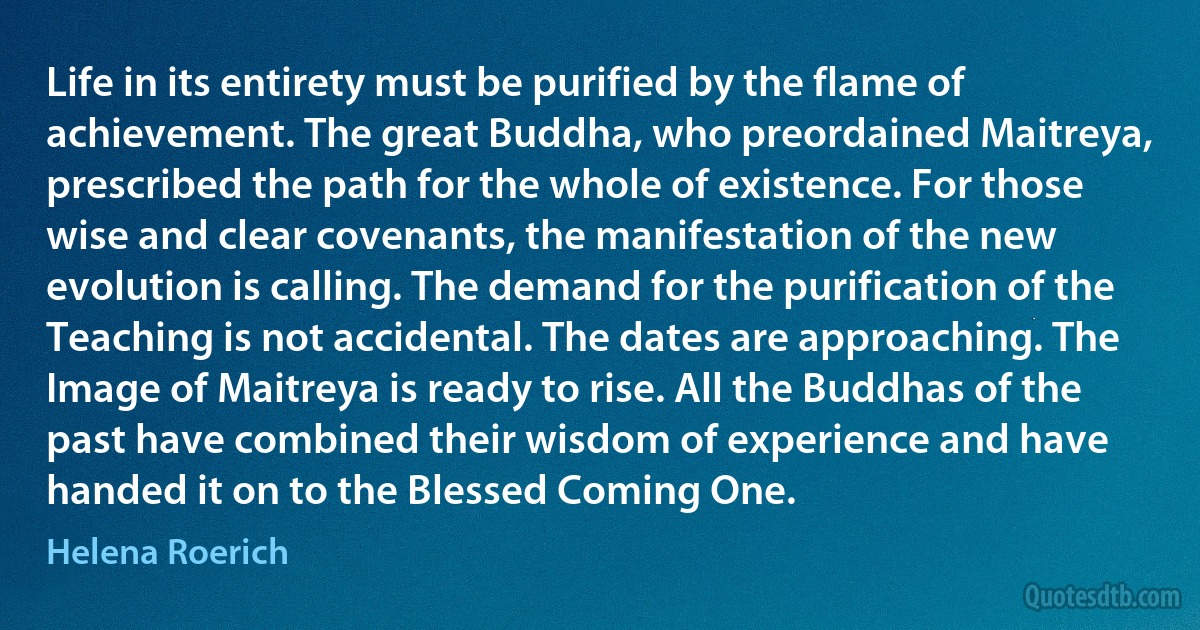 Life in its entirety must be purified by the flame of achievement. The great Buddha, who preordained Maitreya, prescribed the path for the whole of existence. For those wise and clear covenants, the manifestation of the new evolution is calling. The demand for the purification of the Teaching is not accidental. The dates are approaching. The Image of Maitreya is ready to rise. All the Buddhas of the past have combined their wisdom of experience and have handed it on to the Blessed Coming One. (Helena Roerich)