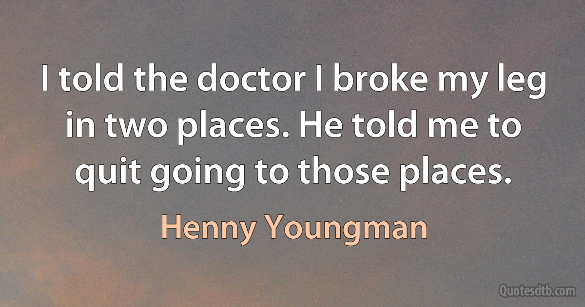 I told the doctor I broke my leg in two places. He told me to quit going to those places. (Henny Youngman)