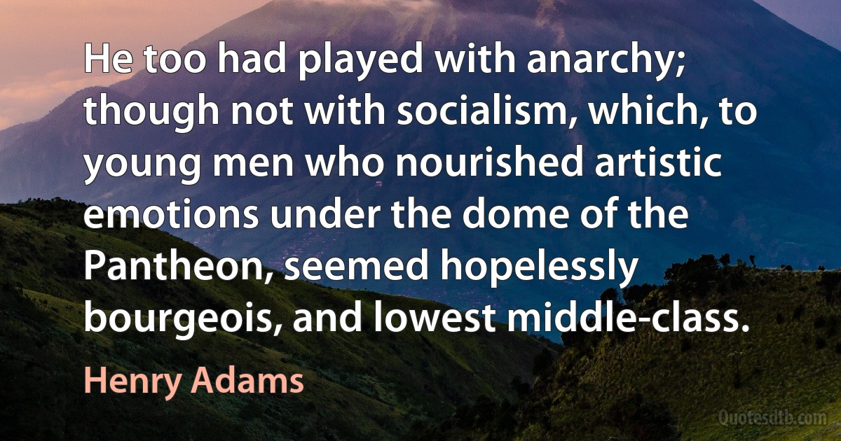 He too had played with anarchy; though not with socialism, which, to young men who nourished artistic emotions under the dome of the Pantheon, seemed hopelessly bourgeois, and lowest middle-class. (Henry Adams)