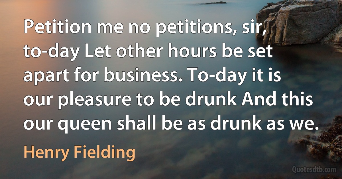 Petition me no petitions, sir, to-day Let other hours be set apart for business. To-day it is our pleasure to be drunk And this our queen shall be as drunk as we. (Henry Fielding)