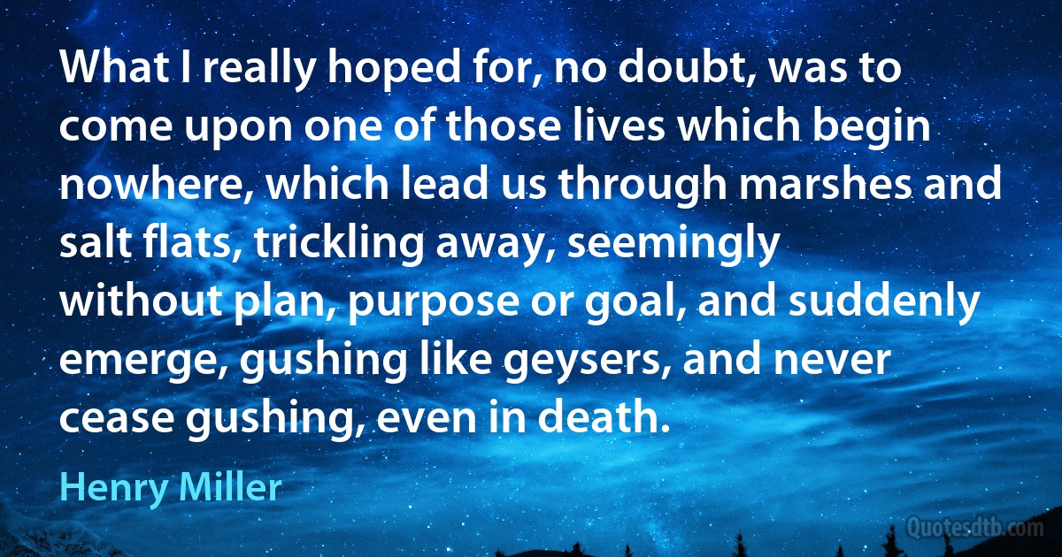 What I really hoped for, no doubt, was to come upon one of those lives which begin nowhere, which lead us through marshes and salt flats, trickling away, seemingly without plan, purpose or goal, and suddenly emerge, gushing like geysers, and never cease gushing, even in death. (Henry Miller)