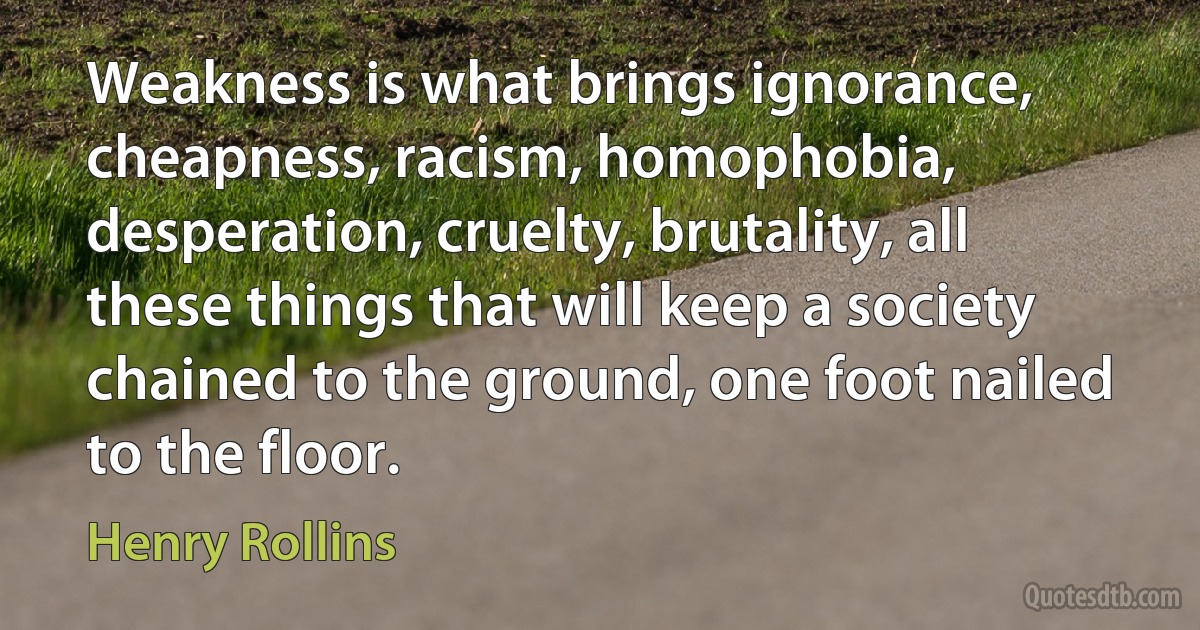 Weakness is what brings ignorance, cheapness, racism, homophobia, desperation, cruelty, brutality, all these things that will keep a society chained to the ground, one foot nailed to the floor. (Henry Rollins)