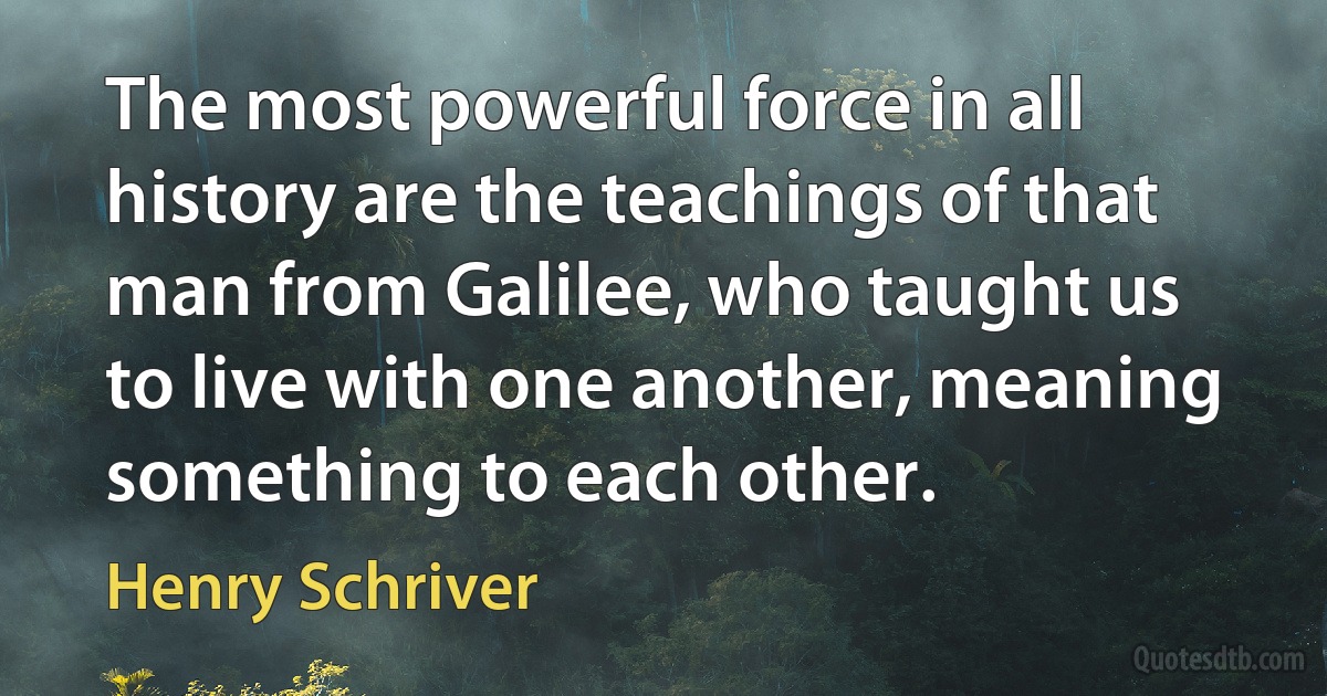 The most powerful force in all history are the teachings of that man from Galilee, who taught us to live with one another, meaning something to each other. (Henry Schriver)