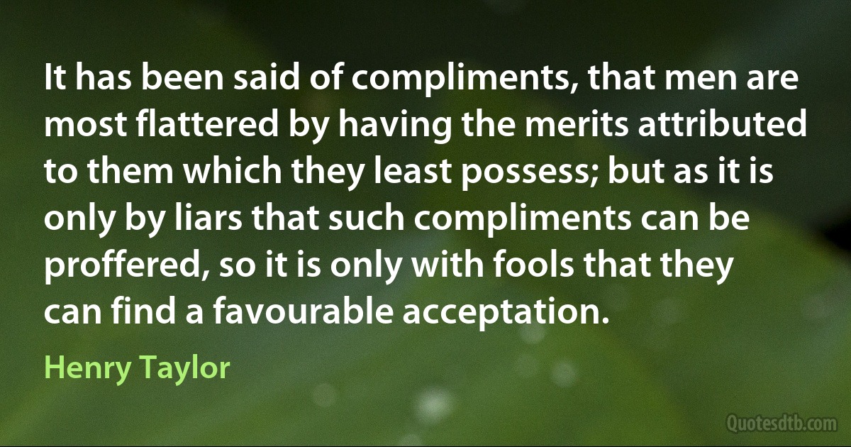 It has been said of compliments, that men are most flattered by having the merits attributed to them which they least possess; but as it is only by liars that such compliments can be proffered, so it is only with fools that they can find a favourable acceptation. (Henry Taylor)