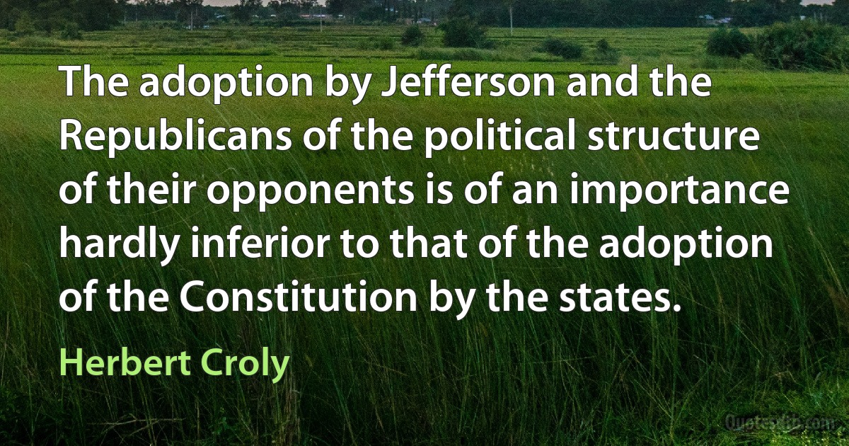 The adoption by Jefferson and the Republicans of the political structure of their opponents is of an importance hardly inferior to that of the adoption of the Constitution by the states. (Herbert Croly)