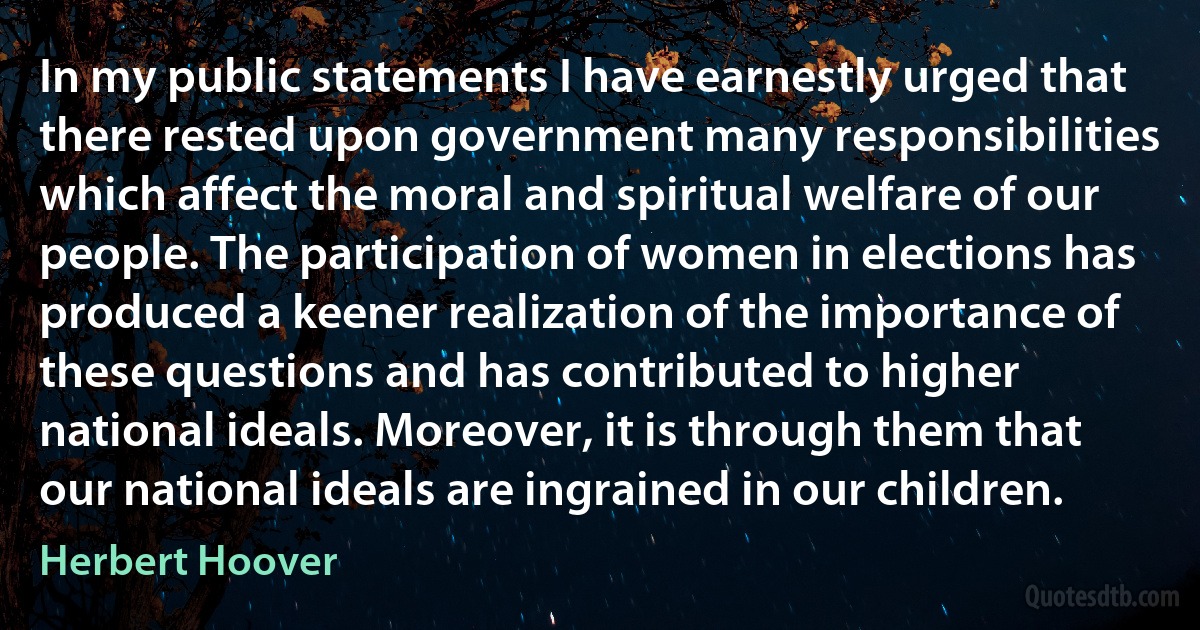 In my public statements I have earnestly urged that there rested upon government many responsibilities which affect the moral and spiritual welfare of our people. The participation of women in elections has produced a keener realization of the importance of these questions and has contributed to higher national ideals. Moreover, it is through them that our national ideals are ingrained in our children. (Herbert Hoover)