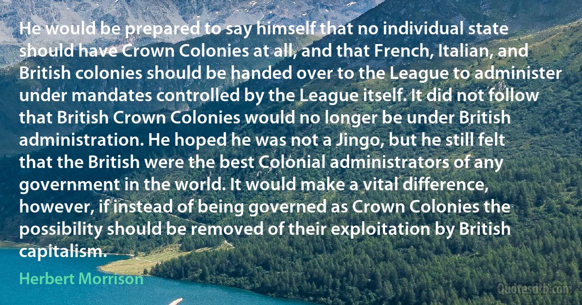 He would be prepared to say himself that no individual state should have Crown Colonies at all, and that French, Italian, and British colonies should be handed over to the League to administer under mandates controlled by the League itself. It did not follow that British Crown Colonies would no longer be under British administration. He hoped he was not a Jingo, but he still felt that the British were the best Colonial administrators of any government in the world. It would make a vital difference, however, if instead of being governed as Crown Colonies the possibility should be removed of their exploitation by British capitalism. (Herbert Morrison)