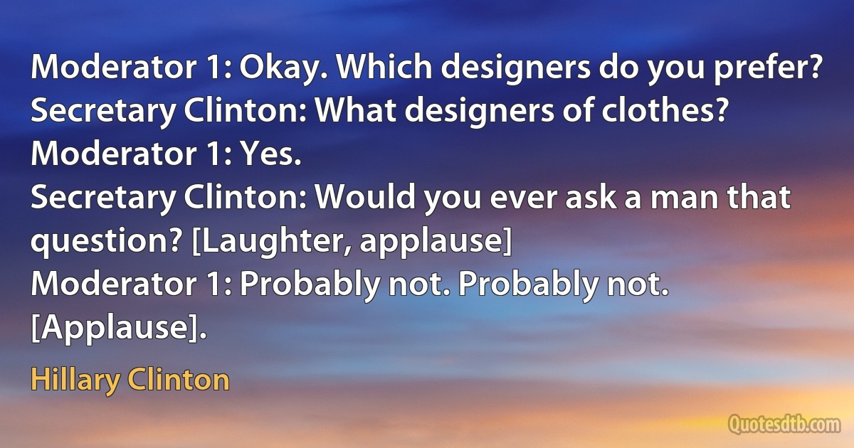 Moderator 1: Okay. Which designers do you prefer?
Secretary Clinton: What designers of clothes?
Moderator 1: Yes.
Secretary Clinton: Would you ever ask a man that question? [Laughter, applause]
Moderator 1: Probably not. Probably not. [Applause]. (Hillary Clinton)