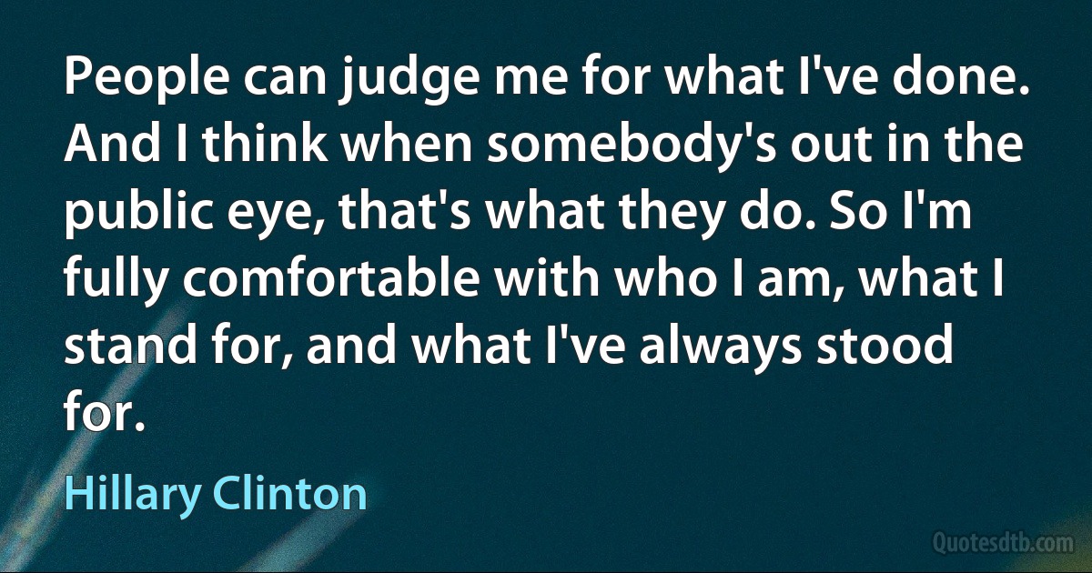 People can judge me for what I've done. And I think when somebody's out in the public eye, that's what they do. So I'm fully comfortable with who I am, what I stand for, and what I've always stood for. (Hillary Clinton)