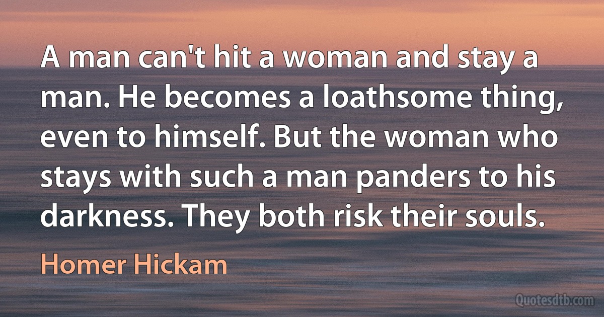 A man can't hit a woman and stay a man. He becomes a loathsome thing, even to himself. But the woman who stays with such a man panders to his darkness. They both risk their souls. (Homer Hickam)