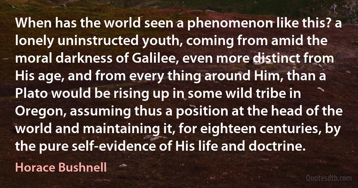 When has the world seen a phenomenon like this? a lonely uninstructed youth, coming from amid the moral darkness of Galilee, even more distinct from His age, and from every thing around Him, than a Plato would be rising up in some wild tribe in Oregon, assuming thus a position at the head of the world and maintaining it, for eighteen centuries, by the pure self-evidence of His life and doctrine. (Horace Bushnell)