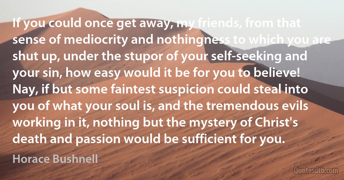 If you could once get away, my friends, from that sense of mediocrity and nothingness to which you are shut up, under the stupor of your self-seeking and your sin, how easy would it be for you to believe! Nay, if but some faintest suspicion could steal into you of what your soul is, and the tremendous evils working in it, nothing but the mystery of Christ's death and passion would be sufficient for you. (Horace Bushnell)