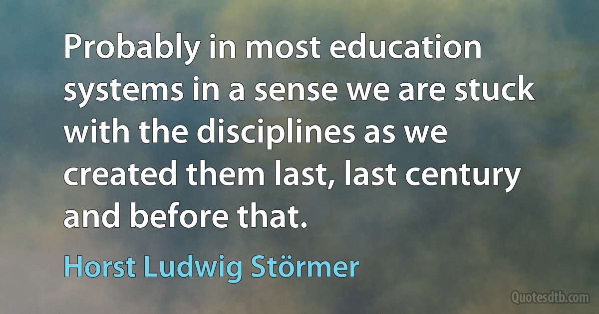 Probably in most education systems in a sense we are stuck with the disciplines as we created them last, last century and before that. (Horst Ludwig Störmer)