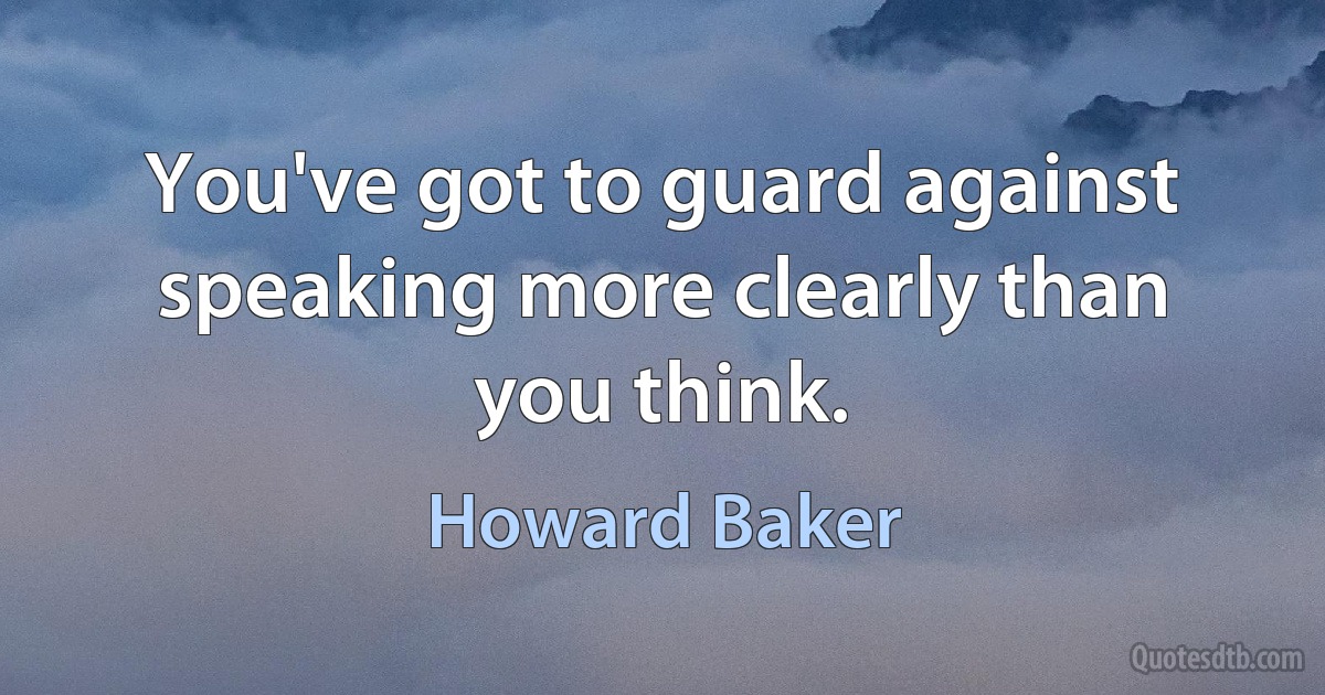 You've got to guard against speaking more clearly than you think. (Howard Baker)