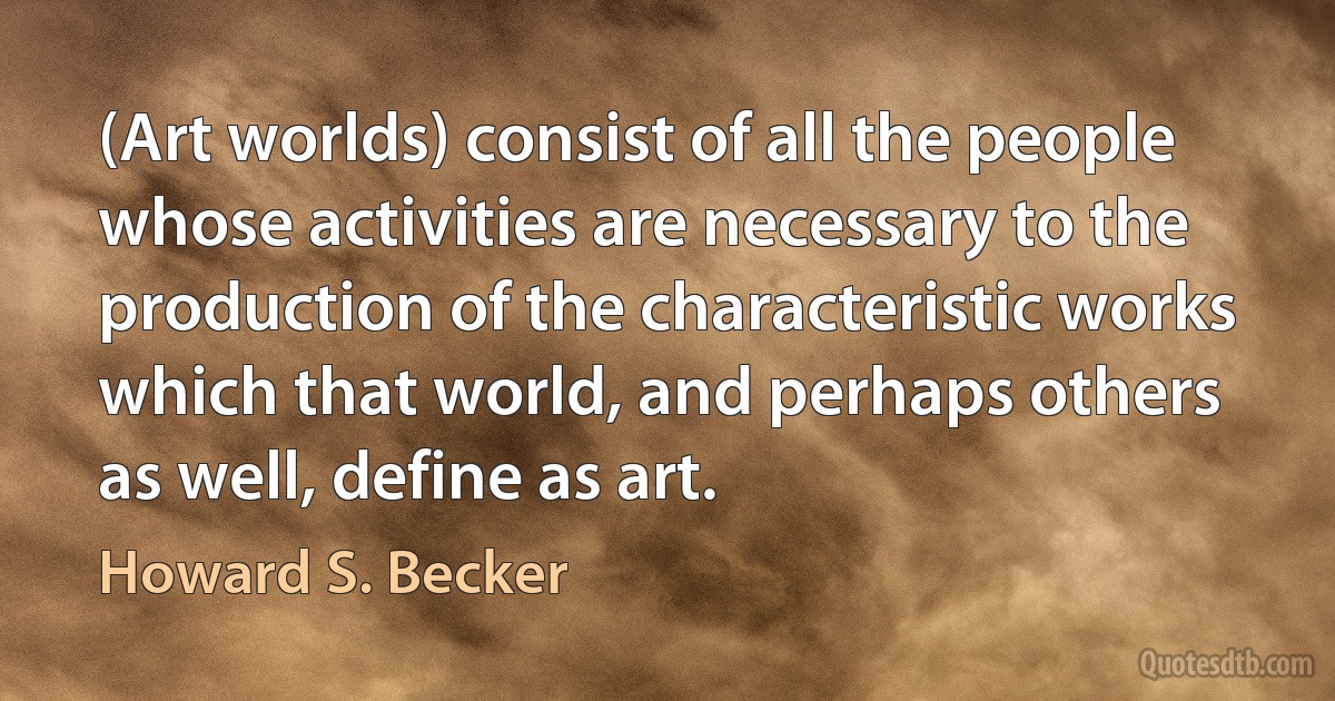 (Art worlds) consist of all the people whose activities are necessary to the production of the characteristic works which that world, and perhaps others as well, define as art. (Howard S. Becker)