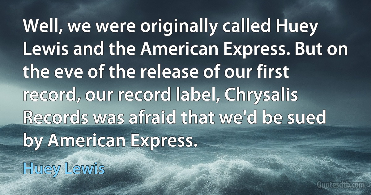 Well, we were originally called Huey Lewis and the American Express. But on the eve of the release of our first record, our record label, Chrysalis Records was afraid that we'd be sued by American Express. (Huey Lewis)