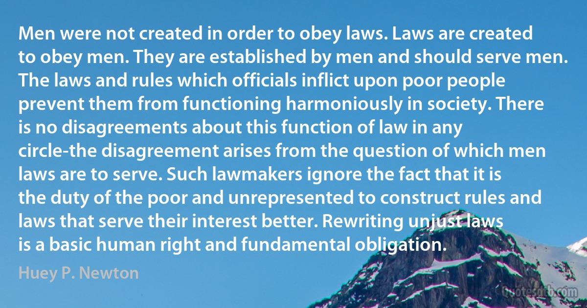 Men were not created in order to obey laws. Laws are created to obey men. They are established by men and should serve men. The laws and rules which officials inflict upon poor people prevent them from functioning harmoniously in society. There is no disagreements about this function of law in any circle-the disagreement arises from the question of which men laws are to serve. Such lawmakers ignore the fact that it is the duty of the poor and unrepresented to construct rules and laws that serve their interest better. Rewriting unjust laws is a basic human right and fundamental obligation. (Huey P. Newton)