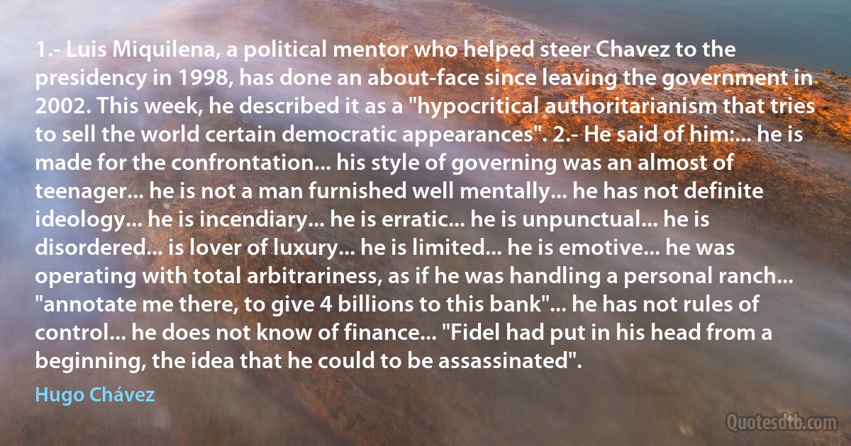 1.- Luis Miquilena, a political mentor who helped steer Chavez to the presidency in 1998, has done an about-face since leaving the government in 2002. This week, he described it as a "hypocritical authoritarianism that tries to sell the world certain democratic appearances". 2.- He said of him:... he is made for the confrontation... his style of governing was an almost of teenager... he is not a man furnished well mentally... he has not definite ideology... he is incendiary... he is erratic... he is unpunctual... he is disordered... is lover of luxury... he is limited... he is emotive... he was operating with total arbitrariness, as if he was handling a personal ranch... "annotate me there, to give 4 billions to this bank"... he has not rules of control... he does not know of finance... "Fidel had put in his head from a beginning, the idea that he could to be assassinated". (Hugo Chávez)