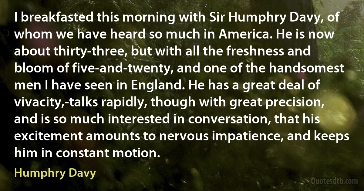 I breakfasted this morning with Sir Humphry Davy, of whom we have heard so much in America. He is now about thirty-three, but with all the freshness and bloom of five-and-twenty, and one of the handsomest men I have seen in England. He has a great deal of vivacity,-talks rapidly, though with great precision, and is so much interested in conversation, that his excitement amounts to nervous impatience, and keeps him in constant motion. (Humphry Davy)