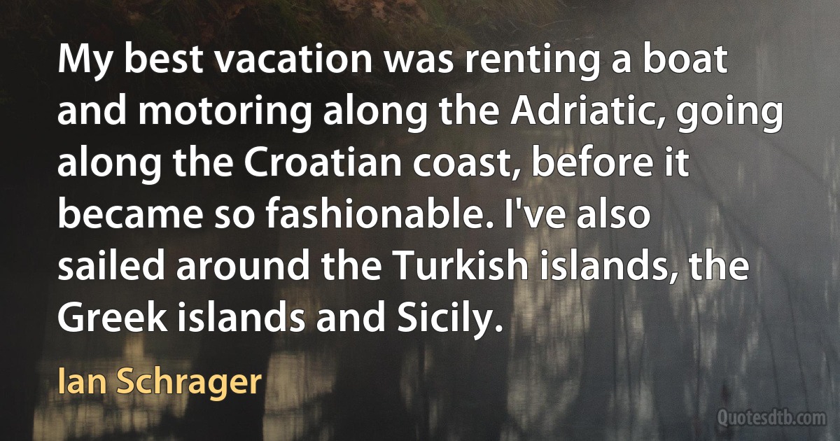 My best vacation was renting a boat and motoring along the Adriatic, going along the Croatian coast, before it became so fashionable. I've also sailed around the Turkish islands, the Greek islands and Sicily. (Ian Schrager)