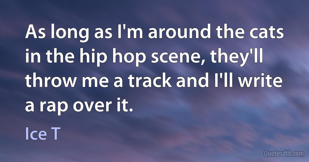 As long as I'm around the cats in the hip hop scene, they'll throw me a track and I'll write a rap over it. (Ice T)