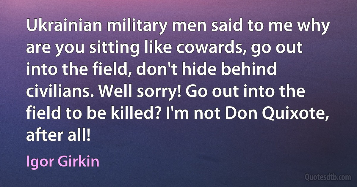 Ukrainian military men said to me why are you sitting like cowards, go out into the field, don't hide behind civilians. Well sorry! Go out into the field to be killed? I'm not Don Quixote, after all! (Igor Girkin)