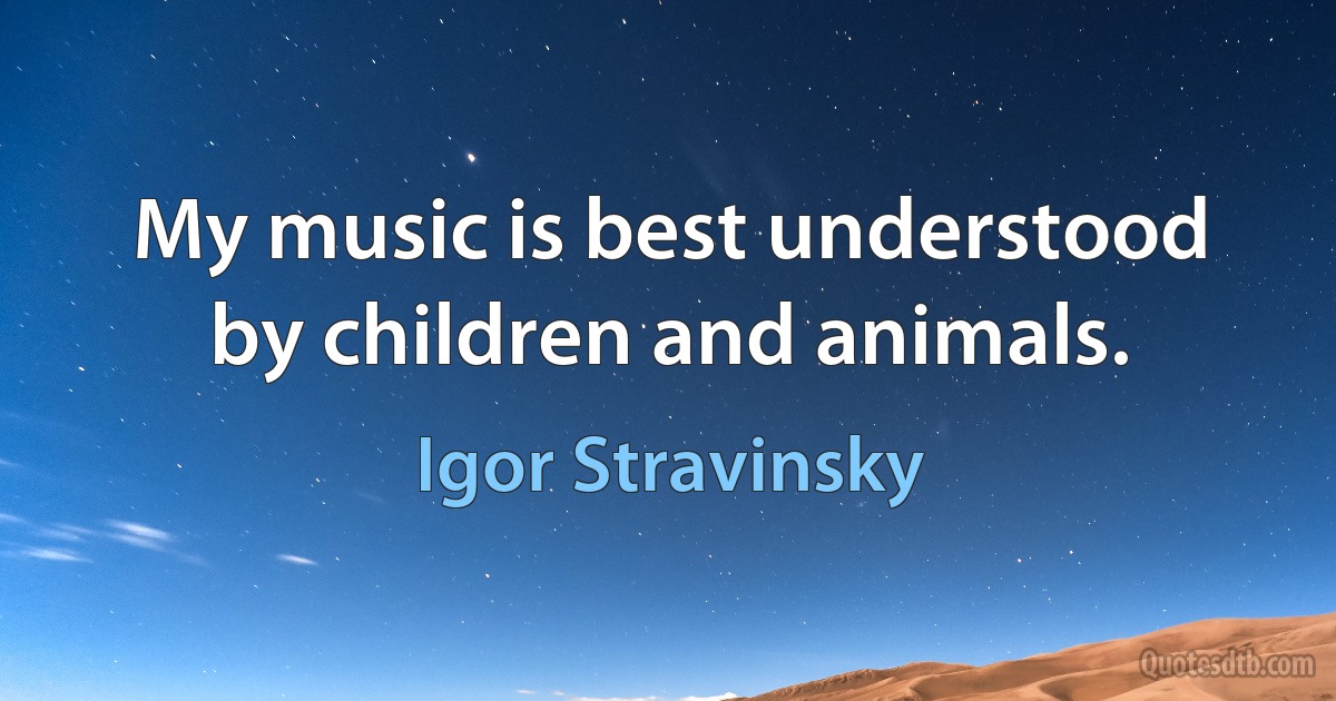 My music is best understood by children and animals. (Igor Stravinsky)