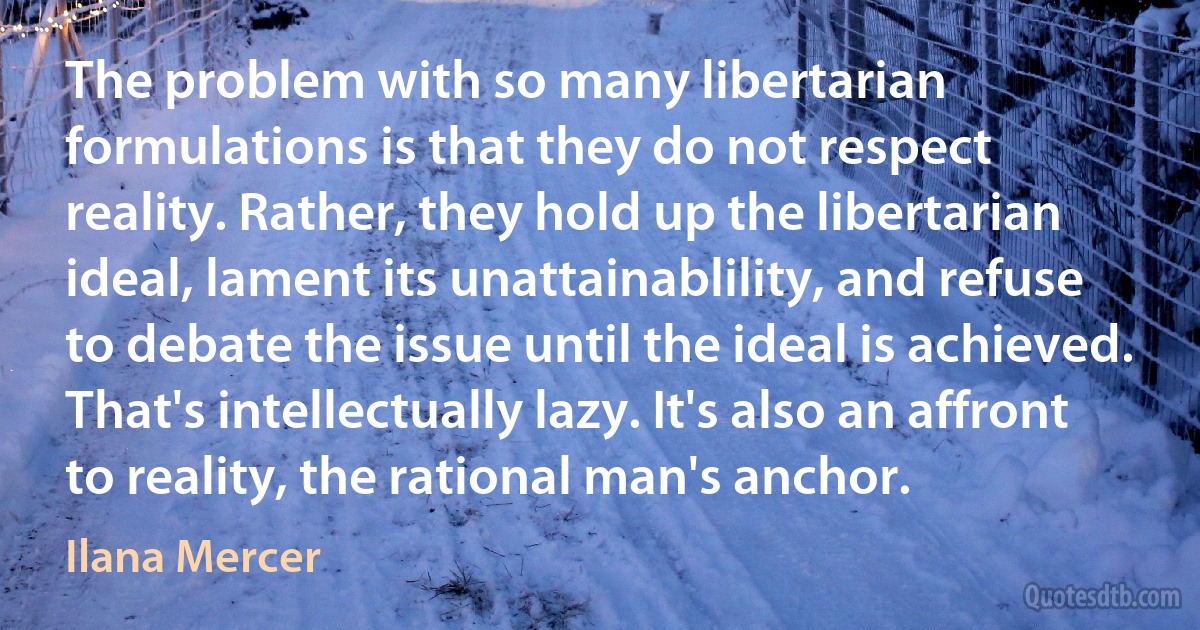 The problem with so many libertarian formulations is that they do not respect reality. Rather, they hold up the libertarian ideal, lament its unattainablility, and refuse to debate the issue until the ideal is achieved. That's intellectually lazy. It's also an affront to reality, the rational man's anchor. (Ilana Mercer)