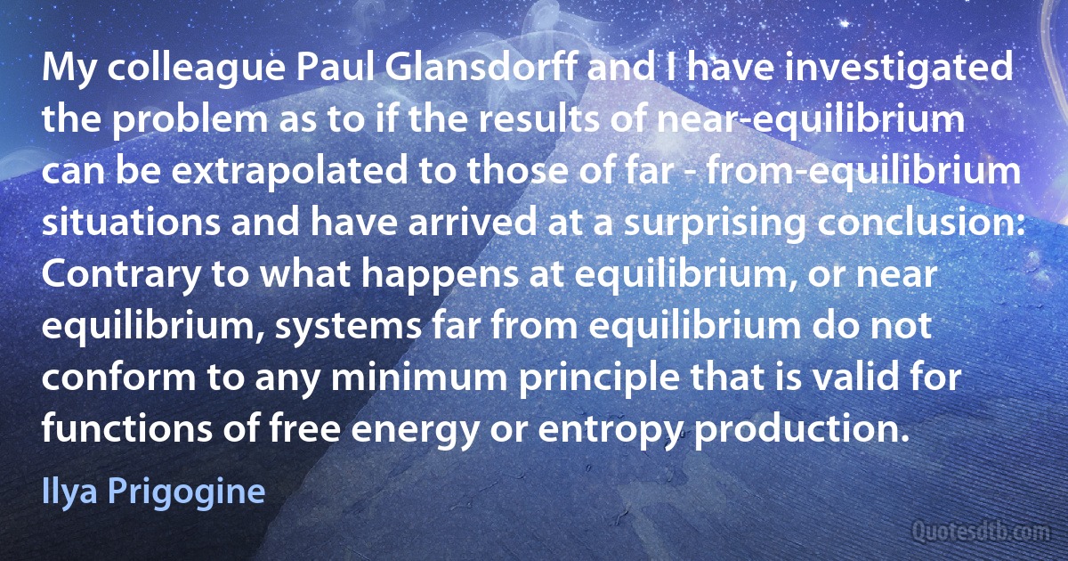 My colleague Paul Glansdorff and I have investigated the problem as to if the results of near-equilibrium can be extrapolated to those of far - from-equilibrium situations and have arrived at a surprising conclusion: Contrary to what happens at equilibrium, or near equilibrium, systems far from equilibrium do not conform to any minimum principle that is valid for functions of free energy or entropy production. (Ilya Prigogine)