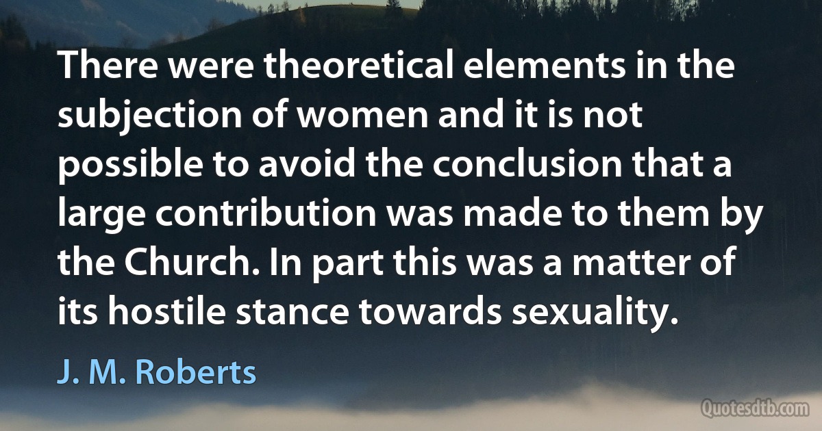 There were theoretical elements in the subjection of women and it is not possible to avoid the conclusion that a large contribution was made to them by the Church. In part this was a matter of its hostile stance towards sexuality. (J. M. Roberts)