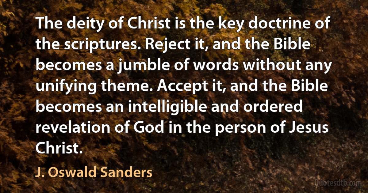 The deity of Christ is the key doctrine of the scriptures. Reject it, and the Bible becomes a jumble of words without any unifying theme. Accept it, and the Bible becomes an intelligible and ordered revelation of God in the person of Jesus Christ. (J. Oswald Sanders)