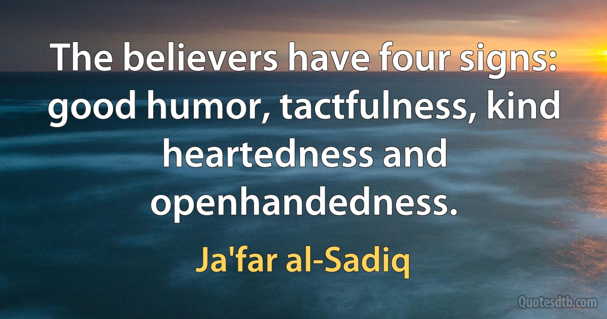 The believers have four signs: good humor, tactfulness, kind heartedness and openhandedness. (Ja'far al-Sadiq)