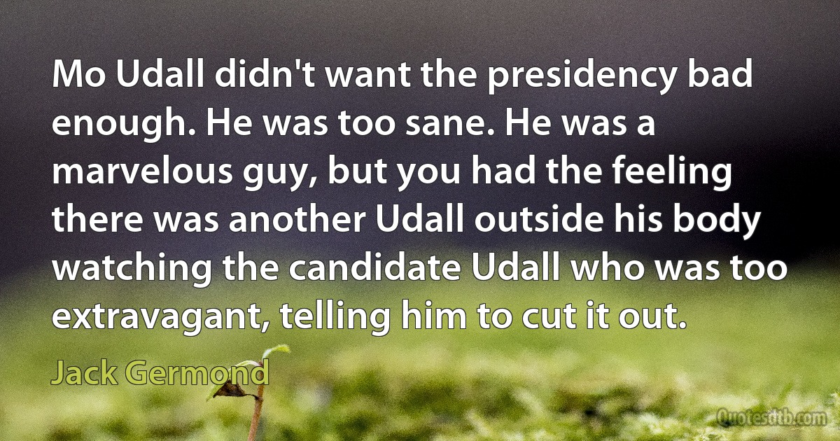 Mo Udall didn't want the presidency bad enough. He was too sane. He was a marvelous guy, but you had the feeling there was another Udall outside his body watching the candidate Udall who was too extravagant, telling him to cut it out. (Jack Germond)