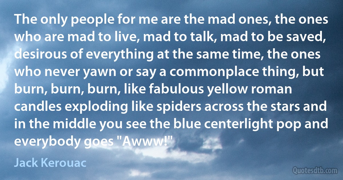 The only people for me are the mad ones, the ones who are mad to live, mad to talk, mad to be saved, desirous of everything at the same time, the ones who never yawn or say a commonplace thing, but burn, burn, burn, like fabulous yellow roman candles exploding like spiders across the stars and in the middle you see the blue centerlight pop and everybody goes "Awww!" (Jack Kerouac)