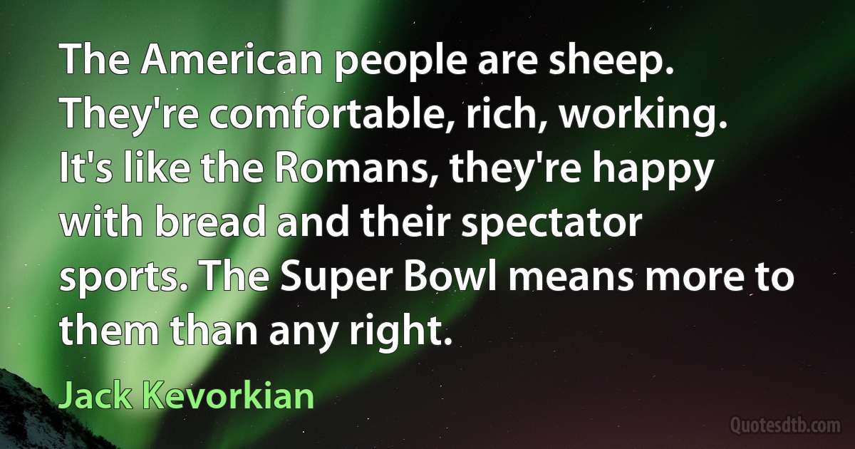 The American people are sheep. They're comfortable, rich, working. It's like the Romans, they're happy with bread and their spectator sports. The Super Bowl means more to them than any right. (Jack Kevorkian)