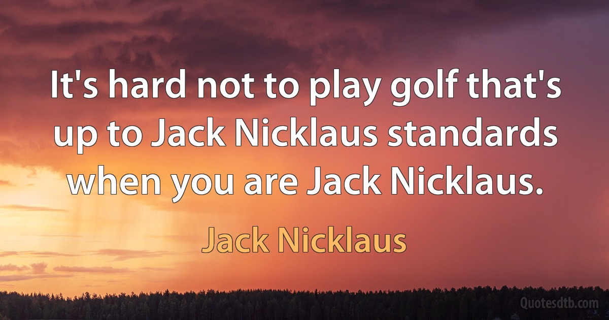 It's hard not to play golf that's up to Jack Nicklaus standards when you are Jack Nicklaus. (Jack Nicklaus)