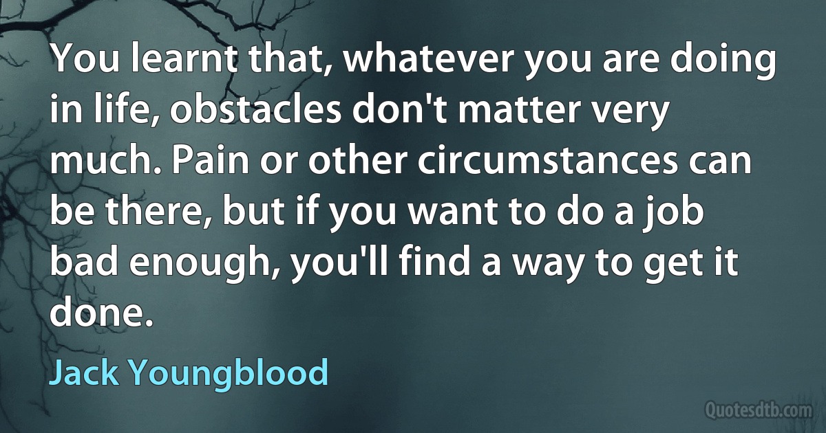 You learnt that, whatever you are doing in life, obstacles don't matter very much. Pain or other circumstances can be there, but if you want to do a job bad enough, you'll find a way to get it done. (Jack Youngblood)